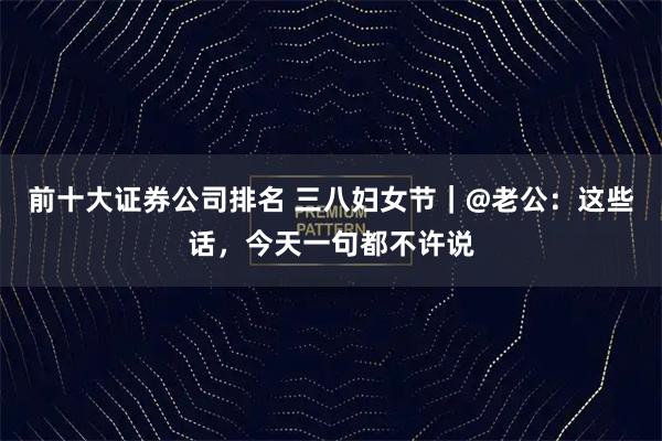 前十大证券公司排名 三八妇女节｜@老公：这些话，今天一句都不许说