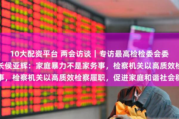 10大配资平台 两会访谈｜专访最高检检委会委员、普通犯罪检察厅厅长侯亚辉：家庭暴力不是家务事，检察机关以高质效检察履职，促进家庭和谐社会稳定