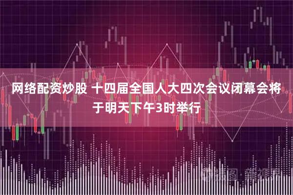 网络配资炒股 十四届全国人大四次会议闭幕会将于明天下午3时举行