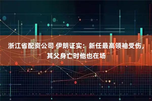 浙江省配资公司 伊朗证实：新任最高领袖受伤，其父身亡时他也在场