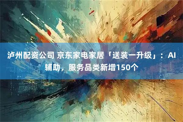 泸州配资公司 京东家电家居「送装一升级」：AI辅助，服务品类新增150个