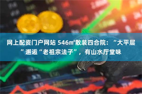 网上配资门户网站 546㎡散装四合院：“大平层”邂逅“老祖宗法子”，有山水厅堂味