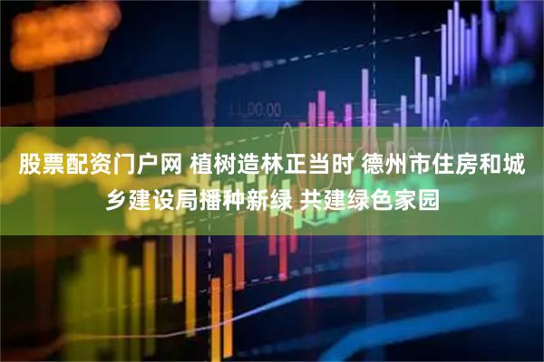 股票配资门户网 植树造林正当时 德州市住房和城乡建设局播种新绿 共建绿色家园