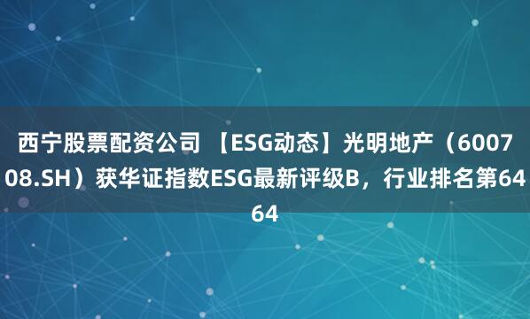西宁股票配资公司 【ESG动态】光明地产（600708.SH）获华证指数ESG最新评级B，行业排名第64