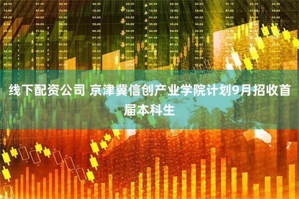 线下配资公司 京津冀信创产业学院计划9月招收首届本科生