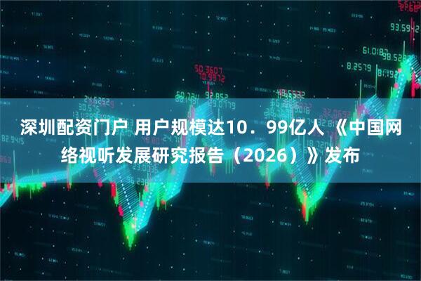 深圳配资门户 用户规模达10．99亿人 《中国网络视听发展研究报告（2026）》发布