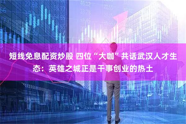 短线免息配资炒股 四位“大咖”共话武汉人才生态：英雄之城正是干事创业的热土