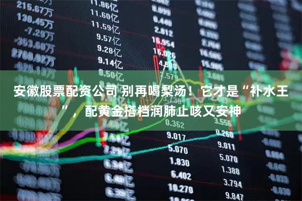 安徽股票配资公司 别再喝梨汤！它才是“补水王”，配黄金搭档润肺止咳又安神